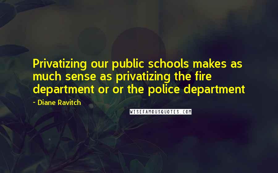 Diane Ravitch Quotes: Privatizing our public schools makes as much sense as privatizing the fire department or or the police department