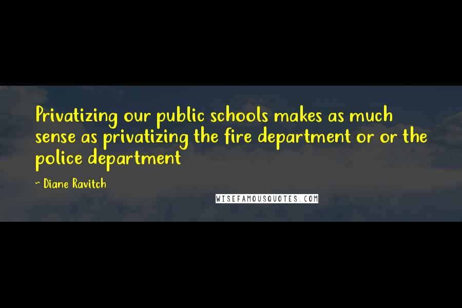 Diane Ravitch Quotes: Privatizing our public schools makes as much sense as privatizing the fire department or or the police department