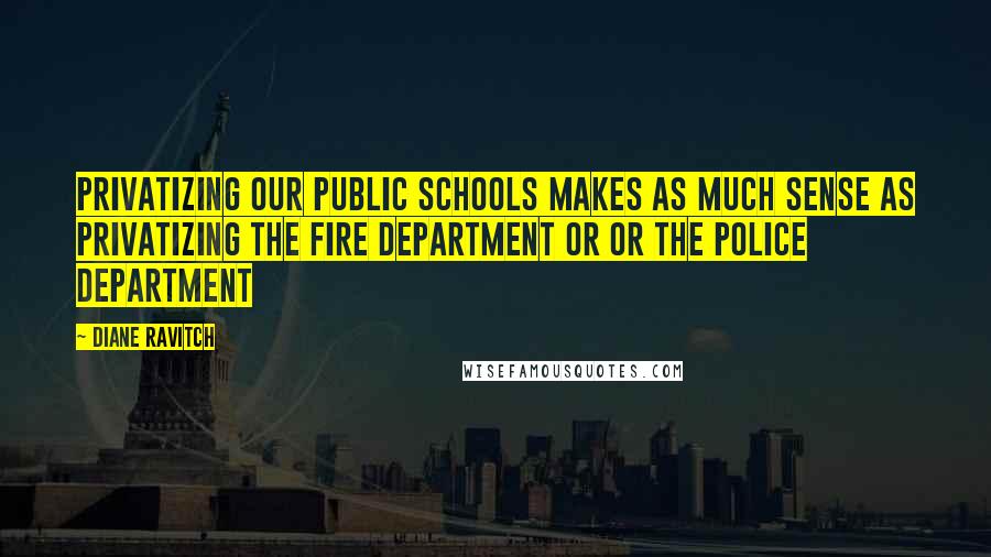 Diane Ravitch Quotes: Privatizing our public schools makes as much sense as privatizing the fire department or or the police department