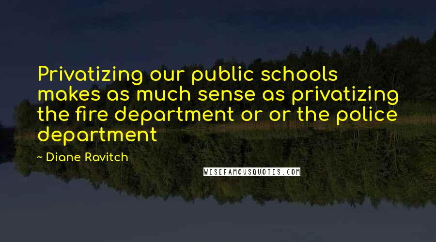 Diane Ravitch Quotes: Privatizing our public schools makes as much sense as privatizing the fire department or or the police department