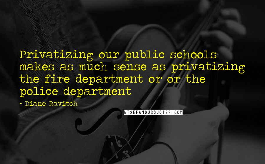 Diane Ravitch Quotes: Privatizing our public schools makes as much sense as privatizing the fire department or or the police department