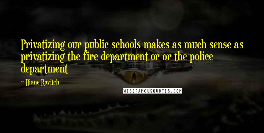 Diane Ravitch Quotes: Privatizing our public schools makes as much sense as privatizing the fire department or or the police department