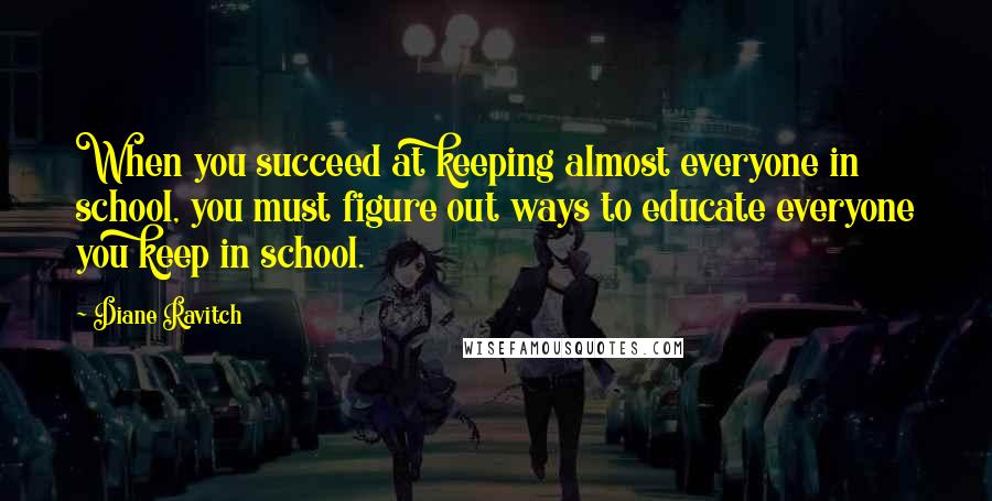 Diane Ravitch Quotes: When you succeed at keeping almost everyone in school, you must figure out ways to educate everyone you keep in school.