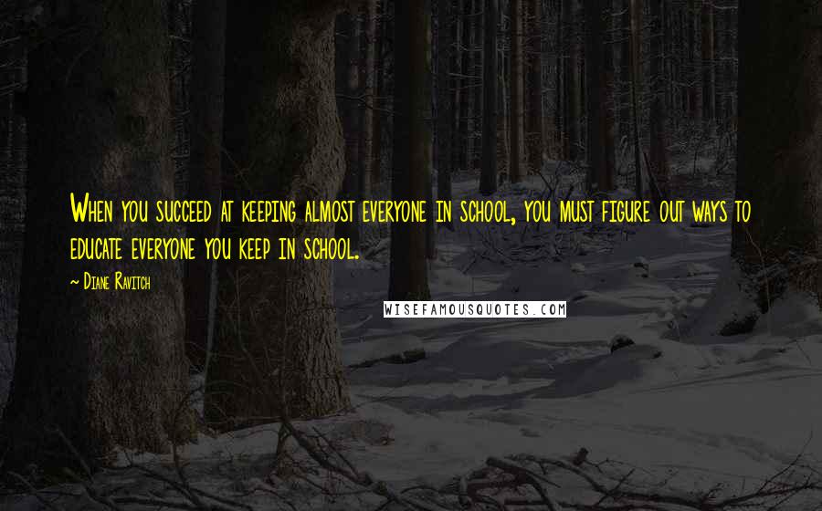 Diane Ravitch Quotes: When you succeed at keeping almost everyone in school, you must figure out ways to educate everyone you keep in school.