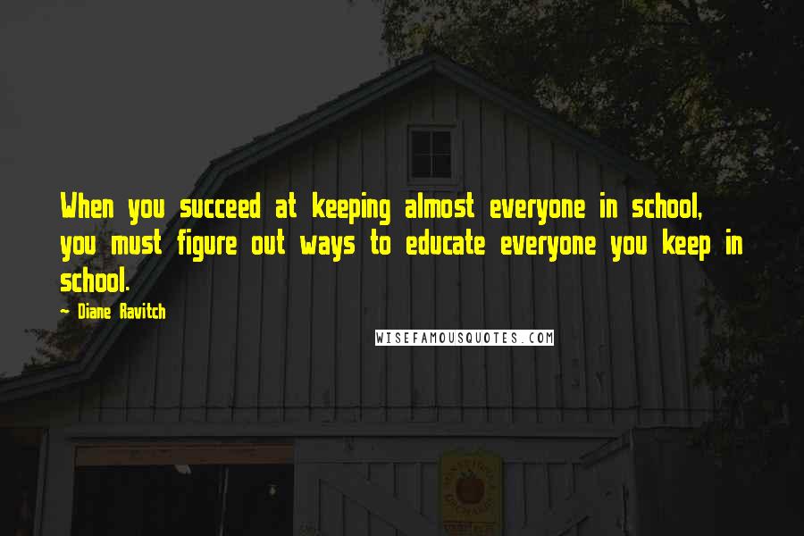 Diane Ravitch Quotes: When you succeed at keeping almost everyone in school, you must figure out ways to educate everyone you keep in school.