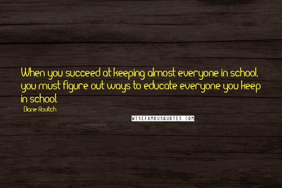 Diane Ravitch Quotes: When you succeed at keeping almost everyone in school, you must figure out ways to educate everyone you keep in school.