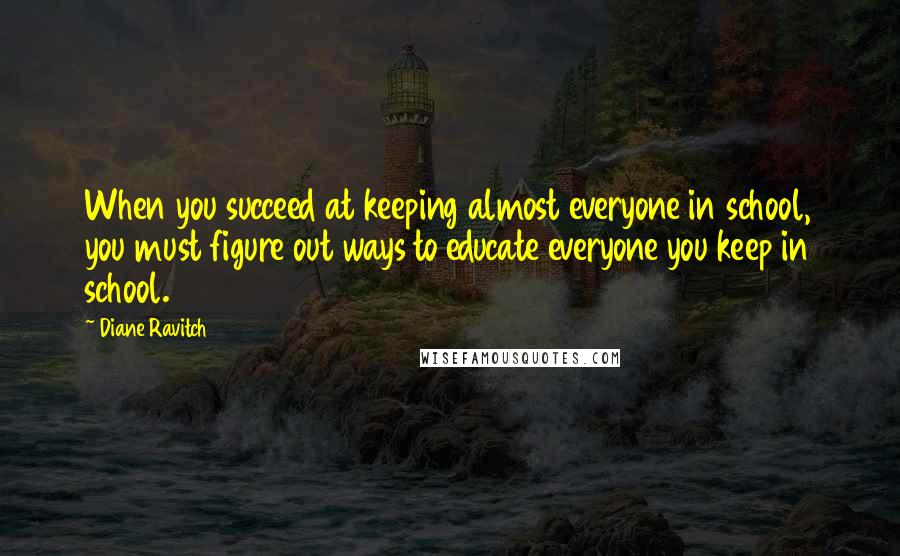 Diane Ravitch Quotes: When you succeed at keeping almost everyone in school, you must figure out ways to educate everyone you keep in school.