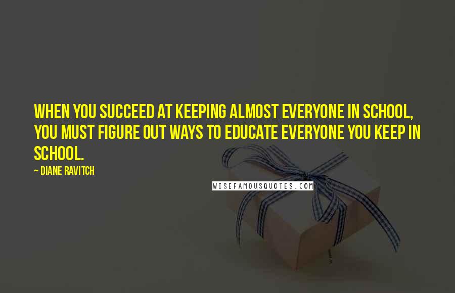 Diane Ravitch Quotes: When you succeed at keeping almost everyone in school, you must figure out ways to educate everyone you keep in school.