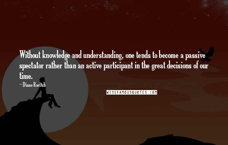 Diane Ravitch Quotes: Without knowledge and understanding, one tends to become a passive spectator rather than an active participant in the great decisions of our time.