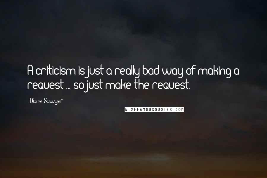 Diane Sawyer Quotes: A criticism is just a really bad way of making a request ... so just make the request.