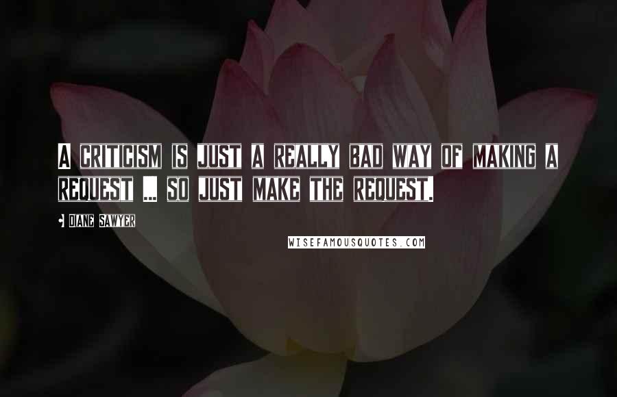 Diane Sawyer Quotes: A criticism is just a really bad way of making a request ... so just make the request.