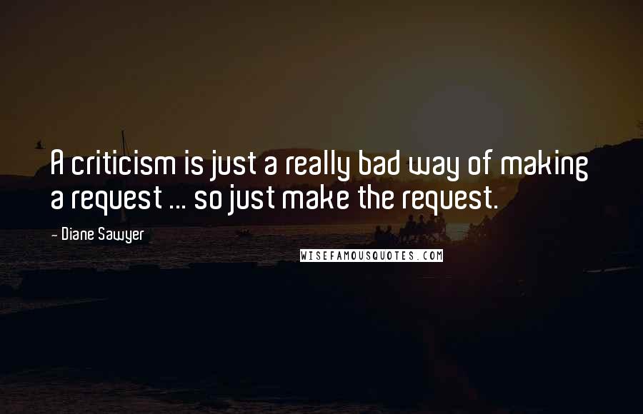 Diane Sawyer Quotes: A criticism is just a really bad way of making a request ... so just make the request.