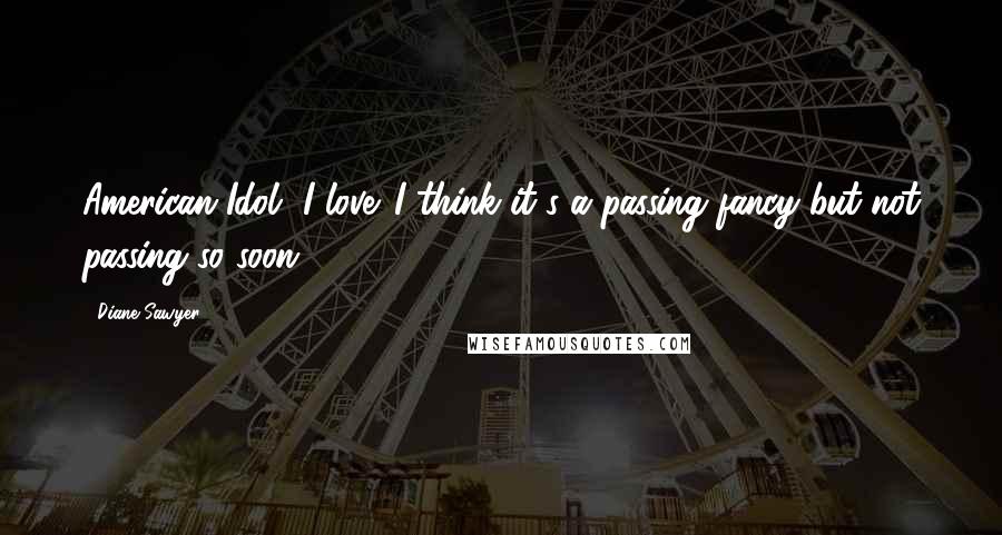 Diane Sawyer Quotes: American Idol, I love. I think it's a passing fancy but not passing so soon.