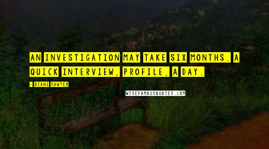 Diane Sawyer Quotes: An investigation may take six months. A quick interview, profile, a day.