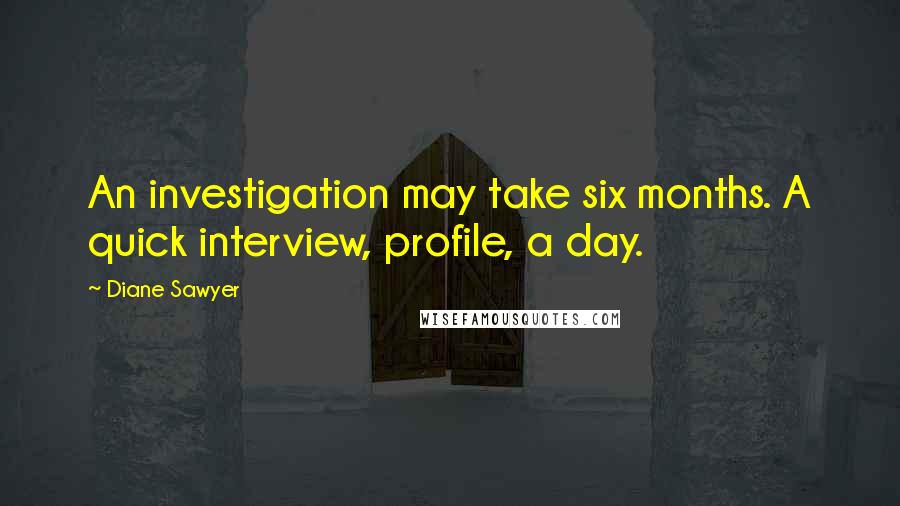 Diane Sawyer Quotes: An investigation may take six months. A quick interview, profile, a day.