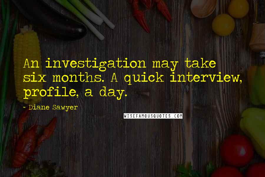 Diane Sawyer Quotes: An investigation may take six months. A quick interview, profile, a day.