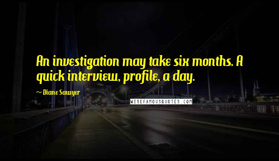 Diane Sawyer Quotes: An investigation may take six months. A quick interview, profile, a day.