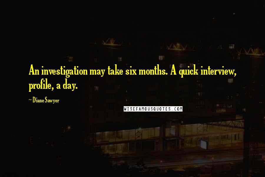 Diane Sawyer Quotes: An investigation may take six months. A quick interview, profile, a day.