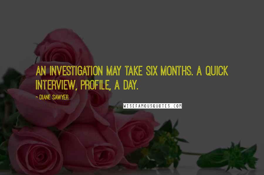 Diane Sawyer Quotes: An investigation may take six months. A quick interview, profile, a day.