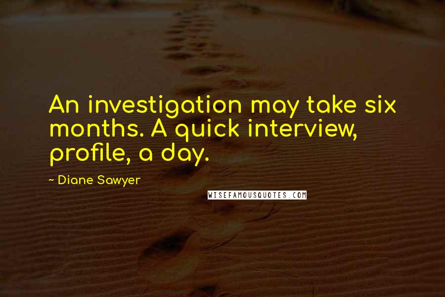 Diane Sawyer Quotes: An investigation may take six months. A quick interview, profile, a day.