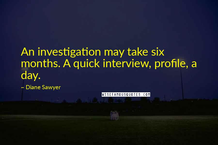 Diane Sawyer Quotes: An investigation may take six months. A quick interview, profile, a day.