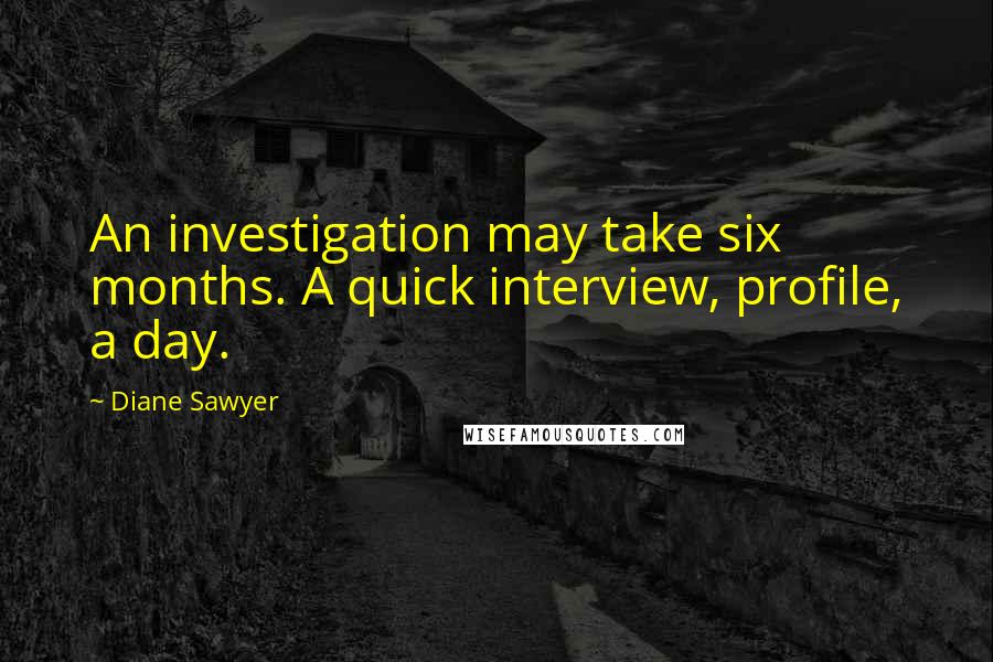 Diane Sawyer Quotes: An investigation may take six months. A quick interview, profile, a day.