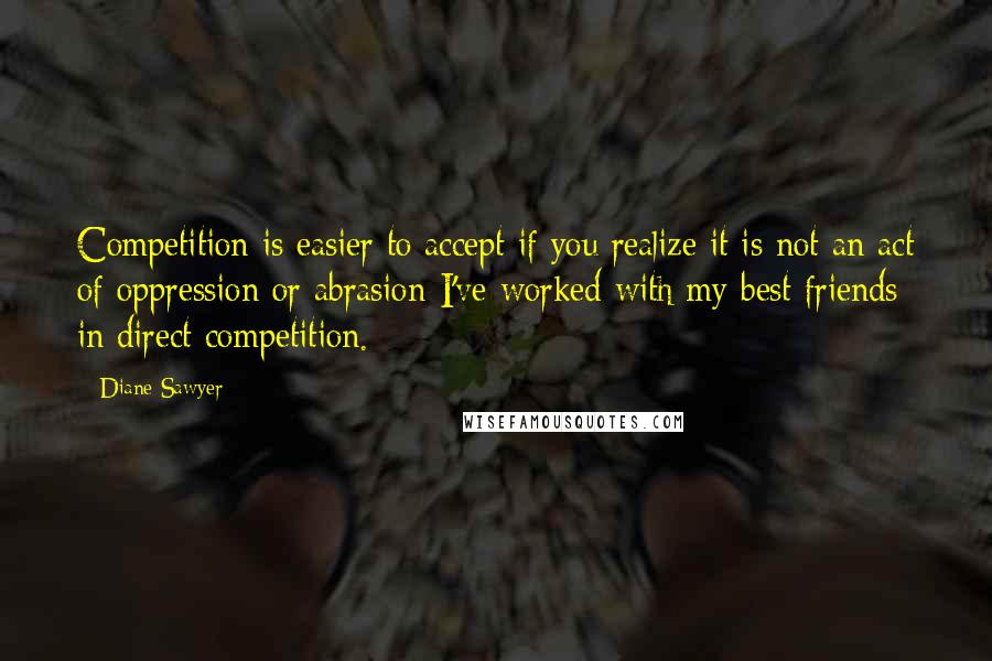 Diane Sawyer Quotes: Competition is easier to accept if you realize it is not an act of oppression or abrasion-I've worked with my best friends in direct competition.