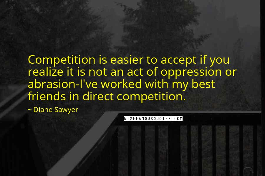 Diane Sawyer Quotes: Competition is easier to accept if you realize it is not an act of oppression or abrasion-I've worked with my best friends in direct competition.