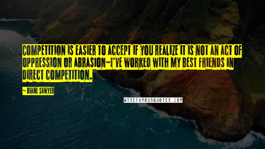 Diane Sawyer Quotes: Competition is easier to accept if you realize it is not an act of oppression or abrasion-I've worked with my best friends in direct competition.