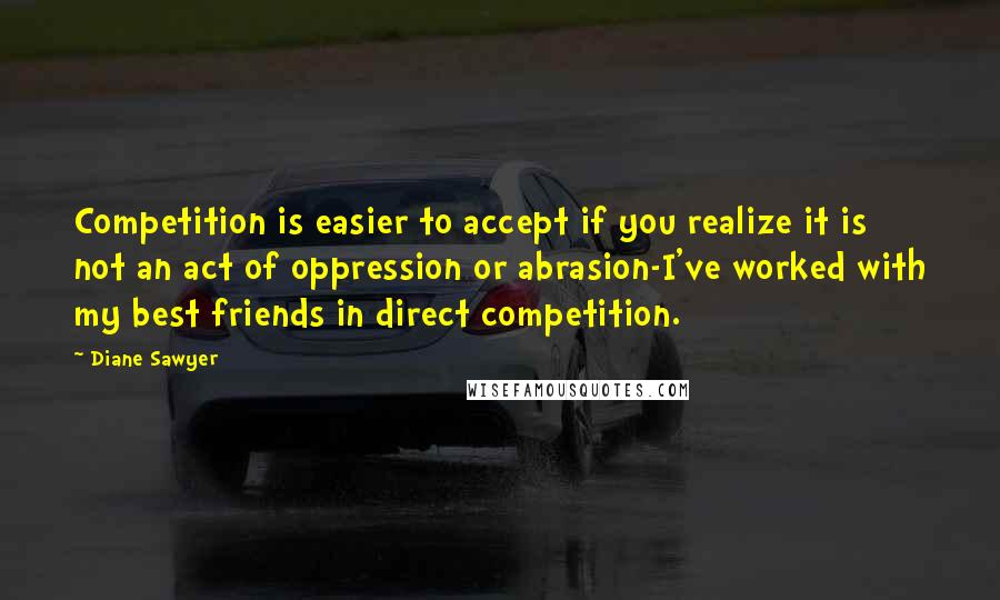 Diane Sawyer Quotes: Competition is easier to accept if you realize it is not an act of oppression or abrasion-I've worked with my best friends in direct competition.