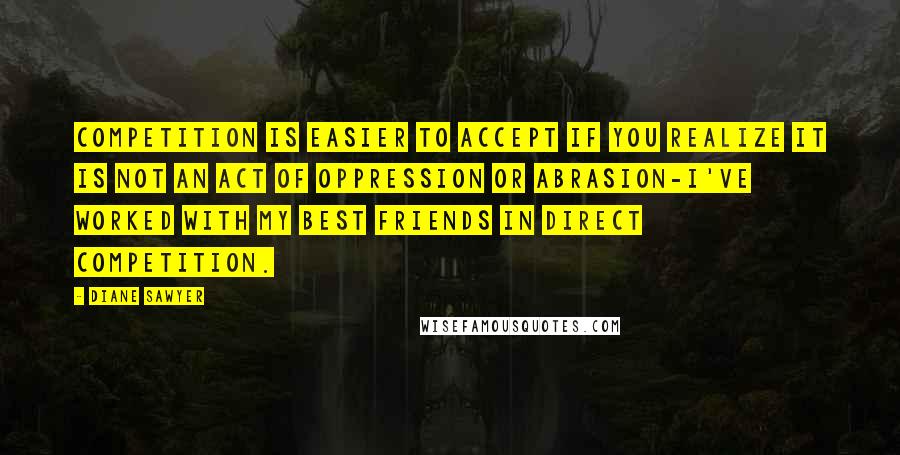 Diane Sawyer Quotes: Competition is easier to accept if you realize it is not an act of oppression or abrasion-I've worked with my best friends in direct competition.