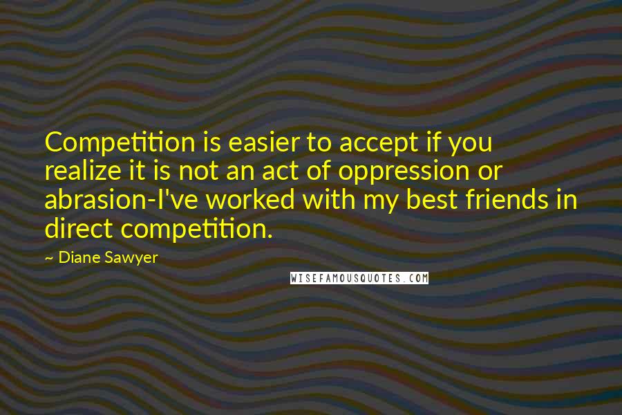 Diane Sawyer Quotes: Competition is easier to accept if you realize it is not an act of oppression or abrasion-I've worked with my best friends in direct competition.