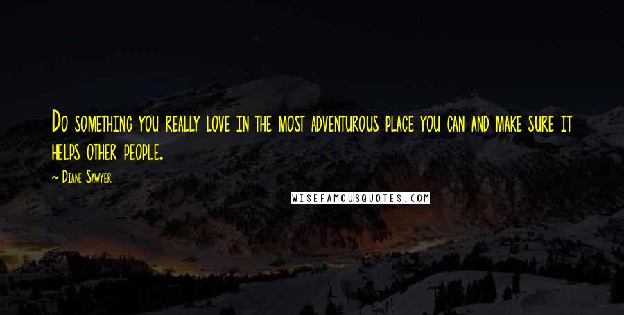 Diane Sawyer Quotes: Do something you really love in the most adventurous place you can and make sure it helps other people.