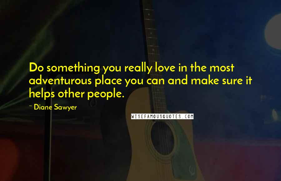 Diane Sawyer Quotes: Do something you really love in the most adventurous place you can and make sure it helps other people.