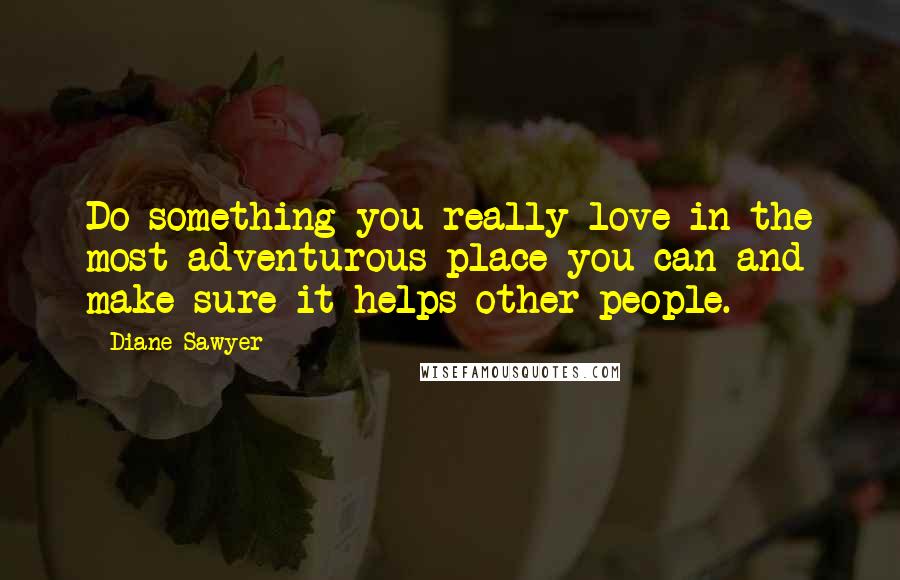 Diane Sawyer Quotes: Do something you really love in the most adventurous place you can and make sure it helps other people.