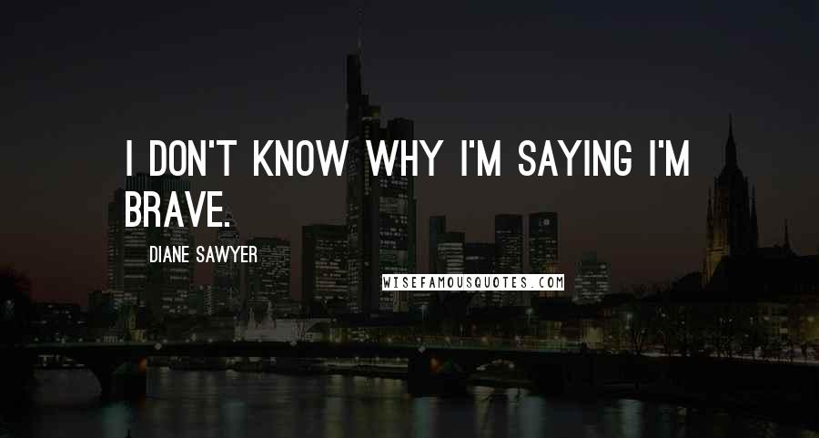 Diane Sawyer Quotes: I don't know why I'm saying I'm brave.