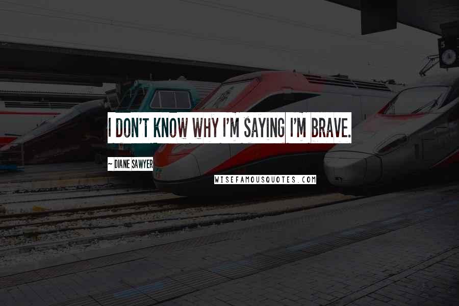 Diane Sawyer Quotes: I don't know why I'm saying I'm brave.