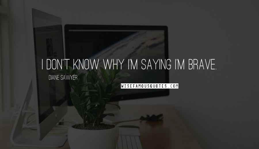 Diane Sawyer Quotes: I don't know why I'm saying I'm brave.