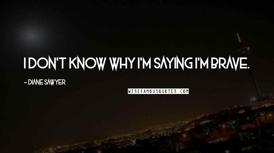 Diane Sawyer Quotes: I don't know why I'm saying I'm brave.