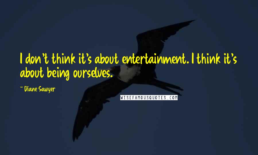 Diane Sawyer Quotes: I don't think it's about entertainment. I think it's about being ourselves.