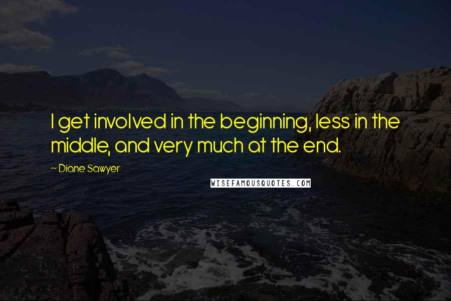 Diane Sawyer Quotes: I get involved in the beginning, less in the middle, and very much at the end.