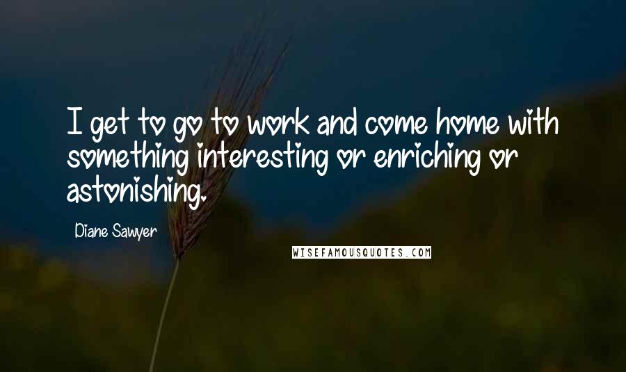 Diane Sawyer Quotes: I get to go to work and come home with something interesting or enriching or astonishing.