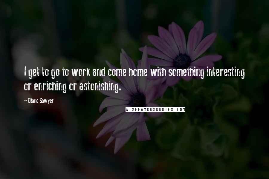 Diane Sawyer Quotes: I get to go to work and come home with something interesting or enriching or astonishing.