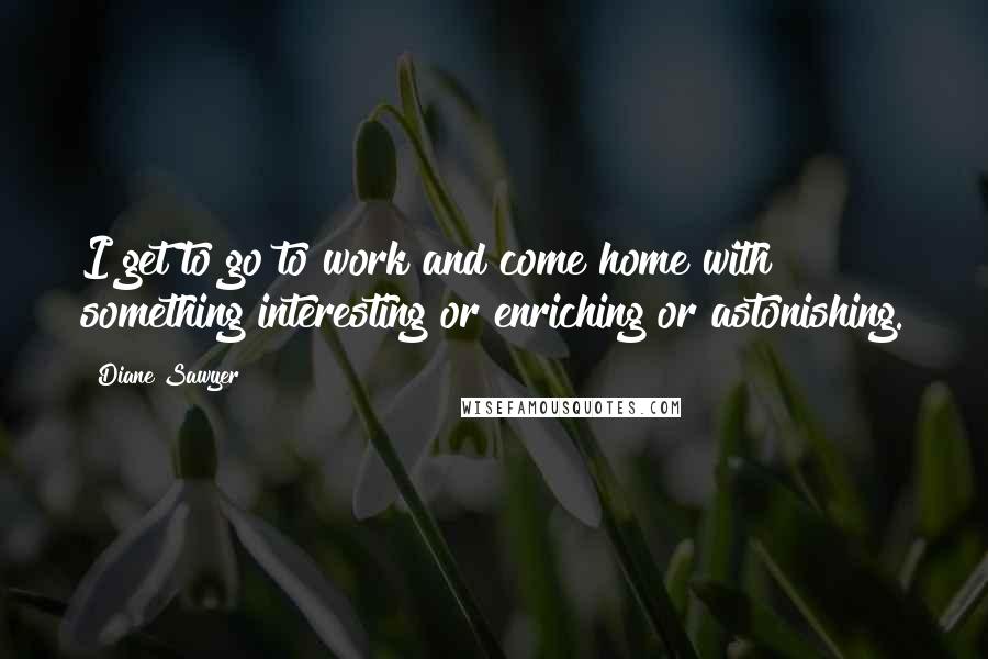 Diane Sawyer Quotes: I get to go to work and come home with something interesting or enriching or astonishing.