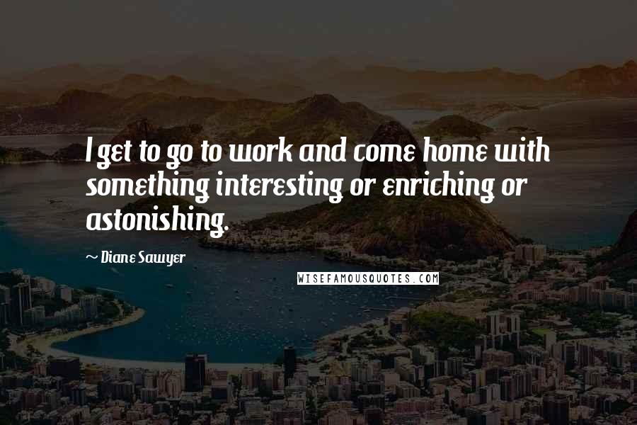 Diane Sawyer Quotes: I get to go to work and come home with something interesting or enriching or astonishing.