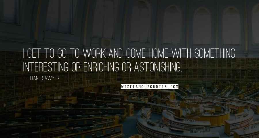 Diane Sawyer Quotes: I get to go to work and come home with something interesting or enriching or astonishing.