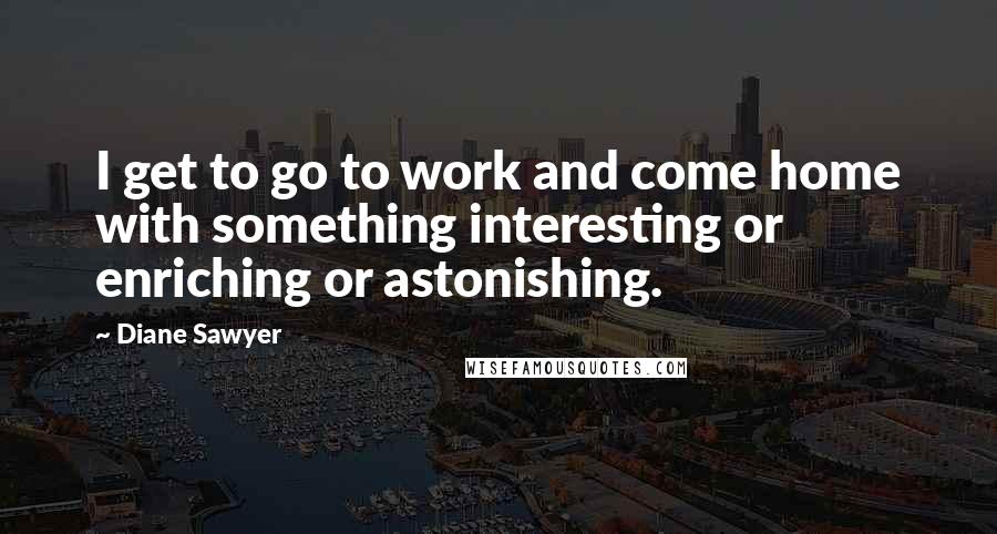 Diane Sawyer Quotes: I get to go to work and come home with something interesting or enriching or astonishing.