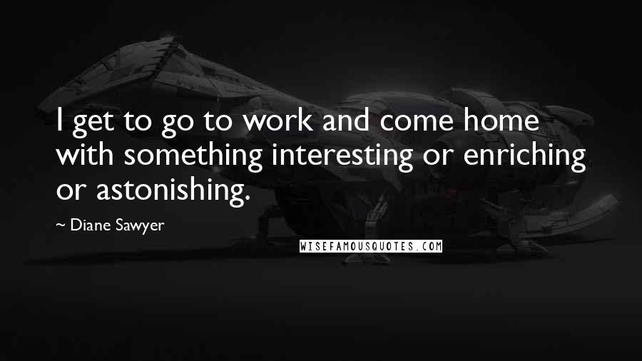 Diane Sawyer Quotes: I get to go to work and come home with something interesting or enriching or astonishing.