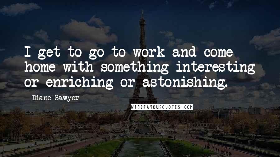Diane Sawyer Quotes: I get to go to work and come home with something interesting or enriching or astonishing.