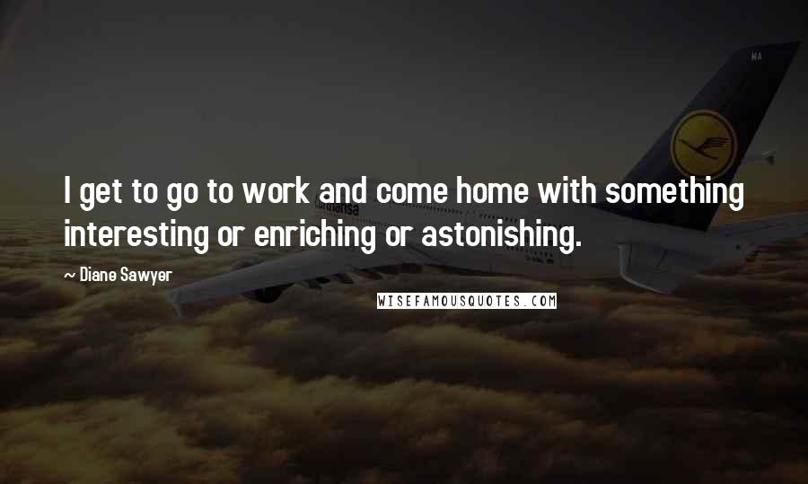 Diane Sawyer Quotes: I get to go to work and come home with something interesting or enriching or astonishing.